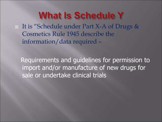  It is “Schedule under Part X-A of Drugs &
Cosmetics Rule 1945 describe the
information/data required –
Requirements and guidelines for permission to
import and/or manufacture of new drugs for
sale or undertake clinical trials
 