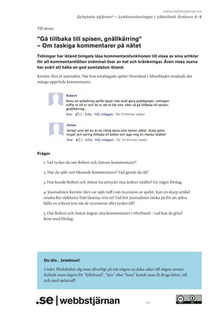 www.webbstjärnan.se
Schyssta stjärnor! – Lektionsövningar i nätetikett Årskurs 6   
–9
Till eleven

”Gå tillbaka till spisen, gnällkärring”
– Om taskiga kommentarer på nätet
Tidningar har ibland tvingats låsa kommentarsfunktionen till vissa av sina artiklar
för att kommentarsfälten svämmat över av hat och kränkningar. Även vissa vuxna
har svårt att hålla en god samtalston ibland.
Kerstin Alex är journalist. När hon totalsågade spelet Neverdead i Aftonbladet orsakade det
många upprörda kommentarer.

Frågor
1. Vad tycker du om Robert och Antons kommentarer?
2. Har du själv sett liknande kommentarer? Vad gjorde du då?
3. Hur kunde Robert och Anton ha uttryckt sina åsikter istället? Ge något förslag.
4. Journalisten Kerstin Alex var själv tuff i sin recension av spelet. Kan en skarp artikel
orsaka fler elakheter från läsarna, tror ni? Vad bör journalister tänka på för att själva
hålla en schysst ton när de recenserar eller tycker till?
5. Om Robert och Anton ångrar sina kommentarer i efterhand – vad kan de göra?
Kom med förslag.

Du din…bredmun!
Under Medeltiden såg man allvarligt på om någon sa elaka saker till någon annan.
Kallade man någon för ”fyllehund”, ”tjuv” eller ”hora” kunde man få dryga böter, till
och med spöstraff!

15

 