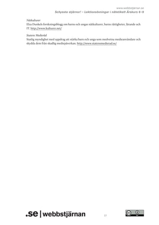 www.webbstjärnan.se
Schyssta stjärnor! – Lektionsövningar i nätetikett Årskurs 6   
–9
Nätkulturer
Elza Dunkels forskningsblogg om barns och ungas nätkulturer, barns rättigheter, lärande och
IT. http://www.kulturer.net/
Statens Medieråd
Statlig myndighet med uppdrag att stärka barn och unga som medvetna medieanvändare och
skydda dem från skadlig mediepåverkan. http://www.statensmedierad.se/

27

 