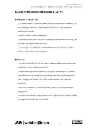 www.webbstjärnan.se
Schyssta stjärnor! – Lektionsövningar i nätetikett Årskurs 6   
–9

Skolans värdegrund och uppdrag (Lgr 11)
Skolans mål är att varje elev
• kan göra och uttrycka medvetna etiska ställningstaganden grundade på kunskaper
om mänskliga rättigheter och grundläggande demokratiska värderingar samt
personliga erfarenheter,
• respekterar andra människors egenvärde,
• tar avstånd från att människor utsätts för förtryck och kränkande behandling, samt
medverkar till att hjälpa andra människor,
• kan leva sig in i och förstå andra människors situation och utvecklar en vilja att
handla också med deras bästa för ögonen

Läraren ska
• klargöra och med eleverna diskutera det svenska samhällets värdegrund och dess
konsekvenser för det personliga handlandet,
• öppet redovisa och diskutera skiljaktiga värderingar, uppfattningar och problem,
• uppmärksamma och i samråd med övrig skolpersonal vidta nödvändiga åtgärder
för att förebygga och motverka alla former av diskriminering och kränkande
behandling,
• tillsammans med eleverna utveckla regler för arbetet och samvaron i den egna
gruppen, och
• samarbeta med hemmen i elevernas fostran och klargöra skolans normer och regler
som en grund för arbetet och för samarbete

4

 