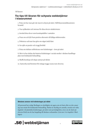 www.webbstjärnan.se
Schyssta stjärnor! – Lektionsövningar i nätetikett Årskurs 6   
–9
Till läraren

Tio tips till läraren för schyssta webbstjärnor
i klassrummet
1. Prata om hur man gör när man är schysst på nätet. Håll klassrumsdiskussionen
levande!
2. Visa nyfikenhet och intresse för dina elevers nätaktiviteter
3. Använd dina elever som kunskapskällor i samtalen
4. Prata om och lyft fram positiva alternativ till dåliga nätbeteenden
5. Diskutera vad man kan göra om något ändå hänt
6. Var själv en positiv och trygg förebild
7. Prata om skolans nolltolerans mot kränkningar – även på nätet
8. Skriv in hur skolan ska hantera kränkningar i sociala medier i skolans handlingsplan mot kränkande behandling
9. Skaffa kunskap och skapa samsyn på skolan
10. Samverka med hemmet för många trygga vuxna runt eleverna

Skolans ansvar vid kränkningar på nätet
All personal har enligt Skollagen en skyldighet att agera om ett barn eller en elev anser
sig vara utsatt för kränkande behandling. Skolan är skyldig att anmäla, utreda och vidta
åtgärder vid påstådda kränkningar, på nätet som på skolgården, även om de skett på
elevens fritid om de har koppling till skolans verksamhet. (Läs mer i 6:e kapitlet i Skollagen)

6

 