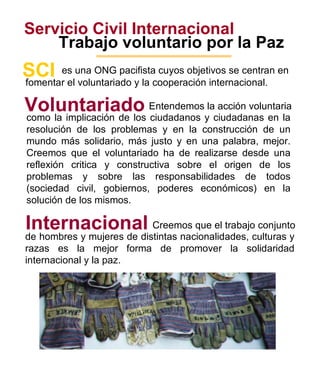 Servicio Civil Internacional Trabajo voluntario por la Paz 1 es una ONG pacifista cuyos objetivos se centran en SCI fomentar el voluntariado y la cooperación internacional. Voluntariado Entendemos la acción voluntaria como la implicación de los ciudadanos y ciudadanas en la resolución de los problemas y en la construcción de un mundo más solidario, más justo y en una palabra, mejor. Creemos que el voluntariado ha de realizarse desde una reflexión critica y constructiva sobre el origen de los problemas y sobre las responsabilidades de todos (sociedad civil, gobiernos, poderes económicos) en la solución de los mismos. Internacional Creemos que el trabajo conjunto de hombres y mujeres de distintas nacionalidades, culturas y razas es la mejor forma de promover la solidaridad internacional y la paz.  