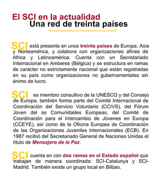 El SCI en la actualidad Una red de treinta países está presente en unos  treinta países  de Europa, Asia SCI y Norteamérica, y colabora con organizaciones afines de Africa y Latinoamérica. Cuenta con un Secretariado Internacional en Amberes (Bélgica) y se estructura en ramas de carácter no estrictamente nacional que están registradas en su país como organizaciones no gubernamentales sin ánimo de lucro. es miembro consultivo de la UNESCO y del Consejo SCI de Europa, también forma parte del Comité Internacional de Coordinación del Servicio Voluntario (CCIVS), del Fórum Joven del as Comunidades Europeas, del Comité de Coordinación para el Intercambio de Jóvenes en Europa (CCEYE), así como de la Oficina Europea de Coordinación de las Organizaciones Juveniles Internacionales (ECB). En 1987 recibió del Secretariado General de Naciones Unidas el título de  Mensajero de la Paz . cuenta en con  dos ramas en el Estado español  que SCI trabajan de manera coordinada: SCI-Catalunya y SCI-Madrid. También existe un grupo local en Bilbao. 3 