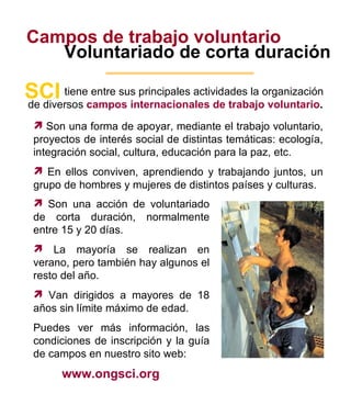Campos de trabajo voluntario Voluntariado de corta duración tiene entre sus principales actividades la organización SCI de diversos  campos internacionales de trabajo voluntario . Son una forma de apoyar, mediante el trabajo voluntario, proyectos de interés social de distintas temáticas: ecología, integración social, cultura, educación para la paz, etc. En ellos conviven, aprendiendo y trabajando juntos, un grupo de hombres y mujeres de distintos países y culturas.  Son una acción de voluntariado de corta duración, normalmente entre 15 y 20 días. La mayoría se realizan en verano, pero también hay algunos el resto del año. Van dirigidos a mayores de 18 años sin límite máximo de edad. Puedes ver más información, las condiciones de inscripción y la guía de campos en nuestro sito web: www.ongsci.org 4 