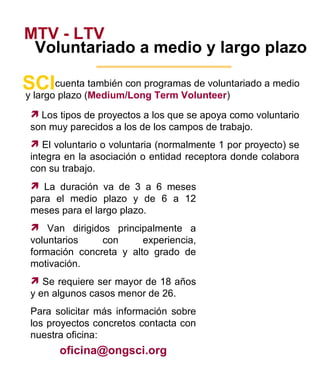 MTV - LTV Voluntariado a medio y largo plazo cuenta también con programas de voluntariado a medio SCI y largo plazo ( Medium/Long Term Volunteer ) Los tipos de proyectos a los que se apoya como voluntario son muy parecidos a los de los campos de trabajo. El voluntario o voluntaria (normalmente 1 por proyecto) se integra en la asociación o entidad receptora donde colabora con su trabajo.  La duración va de 3 a 6 meses para el medio plazo y de 6 a 12 meses para el largo plazo. Van dirigidos principalmente a voluntarios con experiencia, formación concreta y alto grado de motivación. Se requiere ser mayor de 18 años y en algunos casos menor de 26. Para solicitar más información sobre los proyectos concretos contacta con nuestra oficina: [email_address] 5 