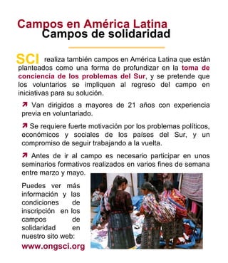 Campos en América Latina Campos de solidaridad realiza también campos en América Latina que están  SCI planteados como una forma de profundizar en la  toma de conciencia de los problemas del Sur , y se pretende que los voluntarios se impliquen al regreso del campo en iniciativas para su solución. Puedes ver más información y las condiciones de inscripción  en los campos de solidaridad en nuestro sito web: www.ongsci.org 6 Van dirigidos a mayores de 21 años con experiencia previa en voluntariado. Se requiere fuerte motivación por los problemas políticos, económicos y sociales de los países del Sur, y un compromiso de seguir trabajando a la vuelta. Antes de ir al campo es necesario participar en unos seminarios formativos realizados en varios fines de semana entre marzo y mayo. 
