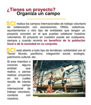 ¿Tienes un proyecto? Organiza un campo realiza los campos internacionales de trabajo voluntario  SCI en colaboración con asociaciones, ONGs, colectivos, ayuntamientos u otro tipo de entidades que tengan un proyecto concreto en el que puedan colaborar nuestros voluntarios. El proyecto en cuestión puede ser cualquiera, siempre y cuando revierta  en beneficio de la población local o de la sociedad en su conjunto.   7 está abierto a todo tipo de temáticas: solidaridad con  el SCI Tercer Mundo,  pacifismo, integración social, ecología,  p atrimonio cultural, etc.  Si eres miembro o conoces alguna entidad que realice, o piense realizar, proyectos en los cuales resulte de interés un campo  internacional  de trabajo  voluntario , contacta con nosotros . 