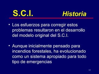 S.C.I. Historia Los esfuerzos para corregir estos problemas resultaron en el desarrollo del modelo original del S.C.I. Aunque inicialmente pensado para incendios forestales, ha evolucionado como un sistema apropiado para todo tipo de emergencias 