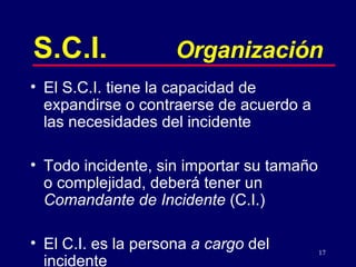 S.C.I. Organización El S.C.I. tiene la capacidad de expand i rse o contraerse de acuerdo a las necesidades del incidente Todo incidente, sin importar su tamaño o complejidad, deberá tener un  Comandante de Incidente  (C.I.) El C.I. es la persona  a cargo  del incidente 