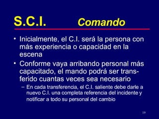 S.C.I. Comando Inicialmente, el C.I. será la persona con más experiencia o capacidad en la escena Conforme vaya arribando personal más capacitado, el mando podrá ser trans-ferido cuantas veces sea necesario En cada tran s ferencia, el C.I. saliente debe darle a nuevo C.I. una completa referencia del incidente y notificar a todo su personal del cambio   