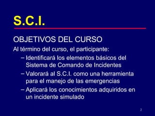 S.C.I. OBJETIVOS DEL CURSO Al término del curso, el participante:  Identificará los elementos básicos del  Sistema de Comando de Incidentes  Valorará al S.C.I. como una herramienta para el manejo de las emergencias Aplicará los conocimientos adquiridos en un incidente simulado 