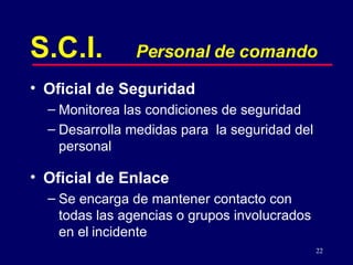 S.C.I. Personal de comando Oficial de Seguridad Monitorea las condiciones de seguridad Desarrolla medidas para  la seguridad del personal Oficial de Enlace Se encarga de mantener contacto con todas las agencias o grupos involucrados en el   incidente 
