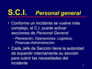 S.C.I. Personal general Conforme un incidente se vuelve más complejo, el C.I. puede activar secciones de  Personal General Planeación, Operaciones, Logística, Finanzas-Administración Cada Jefe de Sección tiene la autoridad de expandir internamente su sección para cubrir las necesidades del incidente 