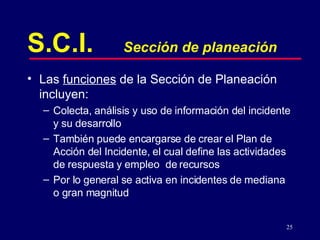 S.C.I. Sección de planeación Las  funciones  de la Sección de Planeación incluyen: Colecta, análisis y uso de información del incidente y su desarrollo También puede encargarse de crear el Plan de Acción del Incidente, el cual define las actividades de respuesta y empleo  de recursos Por lo general se activa en incidentes de mediana o gran magnitud 
