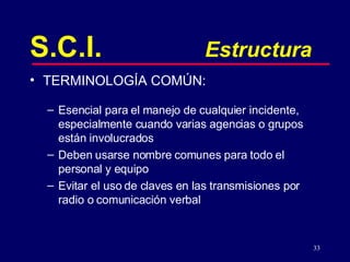 S.C.I. Estructura TERMINOLOGÍA COMÚN:  Esencial para el manejo de cualquier incidente, especialmente cuando varias agencias o grupos están involucrados Deben usarse nombre comunes para todo el personal y equipo Evitar el uso de claves en las transmisiones por radio o comunicación verbal 