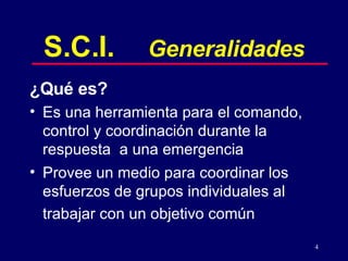 S.C.I. Generalidades ¿Qué es? Es una herramienta para el comando, control y coordinación durante la respuesta  a una emergencia  Provee un medio para coordinar los esfuerzos de grupos individuales al trabajar con un objetivo común   