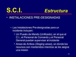 S.C.I. Estructura INSTALACIONES PRE-DESIGNADAS Las Instalaciones Pre-designadas para un incidente incluyen: Un Puesto de Mando (Unificado), en el que el C.I., el Personal de Comando y el Personal General puedan supervisar al incidente Areas de Arribos ( Staging areas ), en donde los recursos son mantenidos mientras se les asigna una misión  