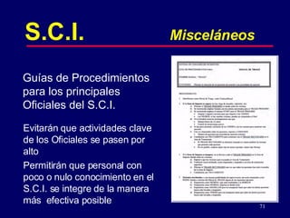 Evitarán que actividades clave de los Oficiales se pasen por alto Permitirán que personal con poco o nulo conocimiento en el  S.C.I. se integre de la manera más  efectiva posible S.C.I. Misceláneos Guías de Procedimientos para los principales Oficiales del S.C.I. 