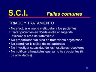 S.C.I. Fallas comunes TRIAGE Y TRATAMIENTO No efectuar el  triage  y etiquetar a los pacientes Tratar pacientes en dónde están en lugar de  evacuar al área de tratamiento No proporcionar un área de tratamiento organizada No coordinar la salida de los pacientes No investigar capacidad de los hospitales receptores No notificar a hospitales que ya no hay pacientes (fin  de actividades) 