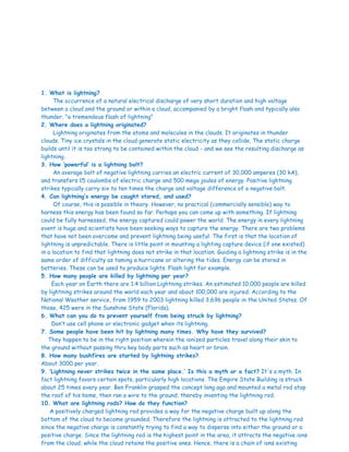 1. What is lightning?
The occurrence of a natural electrical discharge of very short duration and high voltage
between a cloud and the ground or within a cloud, accompanied by a bright flash and typically also
thunder. "a tremendous flash of lightning"
2. Where does a lightning originated?
Lightning originates from the atoms and molecules in the clouds. It originates in thunder
clouds. Tiny ice crystals in the cloud generate static electricity as they collide. The static charge
builds until it is too strong to be contained within the cloud - and we see the resulting discharge as
lightning.
3. How ‘powerful’ is a lightning bolt?
An average bolt of negative lightning carries an electric current of 30,000 amperes (30 kA),
and transfers 15 coulombs of electric charge and 500 mega joules of energy. Positive lightning
strikes typically carry six to ten times the charge and voltage difference of a negative bolt.
4. Can lightning’s energy be caught stored, and used?
Of course, this is possible in theory. However, no practical (commercially sensible) way to
harness this energy has been found so far. Perhaps you can come up with something. If lightning
could be fully harnessed, the energy captured could power the world. The energy in every lightning
event is huge and scientists have been seeking ways to capture the energy. There are two problems
that have not been overcome and prevent lightning being useful. The first is that the location of
lightning is unpredictable. There is little point in mounting a lighting capture device (if one existed)
in a location to find that lightning does not strike in that location. Guiding a lightning strike is in the
same order of difficulty as taming a hurricane or altering the tides. Energy can be stored in
batteries. These can be used to produce lights. Flash light for example.
5. How many people are killed by lightning per year?
Each year on Earth there are 1.4 billion Lightning strikes. An estimated 10,000 people are killed
by lightning strikes around the world each year and about 100,000 are injured. According to the
National Weather service, from 1959 to 2003 lightning killed 3,696 people in the United States. Of
those, 425 were in the Sunshine State (Florida).
6. What can you do to prevent yourself from being struck by lightning?
Don’t use cell phone or electronic gadget when its lightning.
7. Some people have been hit by lightning many times. Why have they survived?
They happen to be in the right position wherein the ionized particles travel along their skin to
the ground without passing thru key body parts such as heart or brain.
8. How many bushfires are started by lightning strikes?
About 3000 per year.
9. ‘Lightning never strikes twice in the same place.’ Is this a myth or a fact? It's a myth. In
fact lightning favors certain spots, particularly high locations. The Empire State Building is struck
about 25 times every year. Ben Franklin grasped the concept long ago and mounted a metal rod atop
the roof of his home, then ran a wire to the ground, thereby inventing the lightning rod.
10. What are lightning rods? How do they function?
A positively charged lightning rod provides a way for the negative charge built up along the
bottom of the cloud to become grounded. Therefore the lightning is attracted to the lightning rod
since the negative charge is constantly trying to find a way to disperse into either the ground or a
positive charge. Since the lightning rod is the highest point in the area, it attracts the negative ions
from the cloud, while the cloud retains the positive ones. Hence, there is a chain of ions existing
 