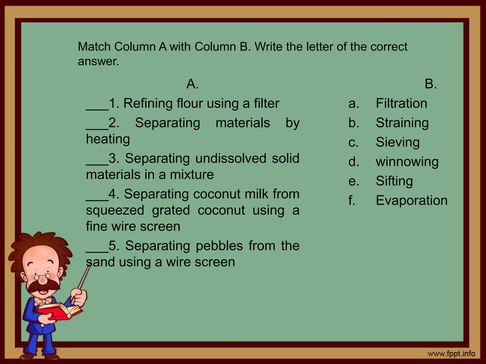 Match Column A with Column B. Write the letter of the correct 
answer. 
A. 
___1. Refining flour using a filter 
___2. Separating materials by 
heating 
___3. Separating undissolved solid 
materials in a mixture 
___4. Separating coconut milk from 
squeezed grated coconut using a 
fine wire screen 
___5. Separating pebbles from the 
sand using a wire screen 
B. 
a. Filtration 
b. Straining 
c. Sieving 
d. winnowing 
e. Sifting 
f. Evaporation 

