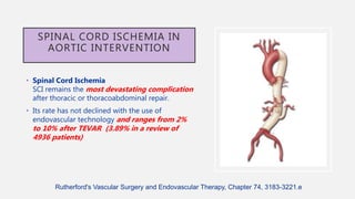 SPINAL CORD ISCHEMIA IN
AORTIC INTERVENTION
• Spinal Cord Ischemia
SCI remains the most devastating complication
after thoracic or thoracoabdominal repair.
• Its rate has not declined with the use of
endovascular technology and ranges from 2%
to 10% after TEVAR (3.89% in a review of
4936 patients)
Rutherford's Vascular Surgery and Endovascular Therapy, Chapter 74, 3183-3221.e
 