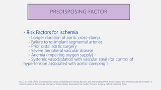 • Risk Factors for ischemia
- Longer duration of aortic cross-clamp
- Failure to re-implant segmental arteries
- Prior distal aortic surgery
- Severe peripheral vascular disease
- Anemia (impairing oxygen supply)
- Systemic vasodilatation with vascular steal (for control of
hypertension associated with aortic clamping )
PREDISPOSING FACTOR
Etz, C. D., et al. (2015). Contemporary spinal cord protection during thoracic and thoracoabdominal aortic surgery and endovascular aortic repair: a
position paper of the vascular domain of the European Association for Cardio-Thoracic Surgery, Oxford University Press.
 
