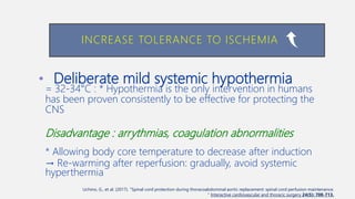 • Deliberate mild systemic hypothermia
= 32-34°C : * Hypothermia is the only intervention in humans
has been proven consistently to be effective for protecting the
CNS
Disadvantage : arrythmias, coagulation abnormalities
* Allowing body core temperature to decrease after induction
→ Re-warming after reperfusion: gradually, avoid systemic
hyperthermia
INCREASE TOLERANCE TO ISCHEMIA
Uchino, G., et al. (2017). "Spinal cord protection during thoracoabdominal aortic replacement: spinal cord perfusion maintenance.
" Interactive cardiovascular and thoracic surgery 24(5): 708-713.
 