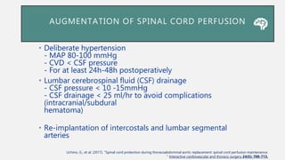 AUGMENTATION OF SPINAL CORD PERFUSION
• Deliberate hypertension
- MAP 80-100 mmHg
- CVD < CSF pressure
- For at least 24h-48h postoperatively
• Lumbar cerebrospinal fluid (CSF) drainage
- CSF pressure < 10 -15mmHg
- CSF drainage < 25 ml/hr to avoid complications
(intracranial/subdural
hematoma)
• Re-implantation of intercostals and lumbar segmental
arteries
Uchino, G., et al. (2017). "Spinal cord protection during thoracoabdominal aortic replacement: spinal cord perfusion maintenance.
" Interactive cardiovascular and thoracic surgery 24(5): 708-713.
 