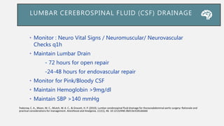 • Monitor : Neuro Vital Signs / Neuromuscular/ Neurovascular
Checks q1h
• Maintain Lumbar Drain
- 72 hours for open repair
-24-48 hours for endovascular repair
• Monitor for Pink/Bloody CSF
• Maintain Hemoglobin >9mg/dl
• Maintain SBP >140 mmHg
LUMBAR CEREBROSPINAL FLUID (CSF) DRAINAGE
Fedorow, C. A., Moon, M. C., Mutch, W. A. C., & Grocott, H. P. (2010). Lumbar cerebrospinal fluid drainage for thoracoabdominal aortic surgery: Rationale and
practical considerations for management. Anesthesia and Analgesia, 111(1), 46. 10.1213/ANE.0b013e3181ddddd
 