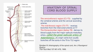 ANATOMY OF SPINAL
CORD BLOOD SUPPLY
The cervicothoracic region (C1–T3) : supplied by
the vertebral arteries and the cervical ascending
arteries
The mid‐thoracic region (T3–T7) : receives
branches from the intercostal arteries at T7
The thoracolumbar region (below T8) : derives its
blood supply from the major radiculo‐medullary
artery, called the great radicular artery of
Adamkiewicz : its origin varies but usually
branches off the aorta in the T9 to T12 region.
Djindjian R: Arteriography of the spinal cord, Am J Roentgenol
Radium
Ther Nucl Med 107:461-478, 1969.
 