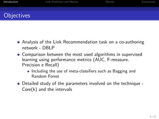 Introduction Link Prediction and Metrics Results Conclusions 
Context 
Advances in the WWW led to improved mechanisms for users 
to interact 
Data became abundant in several scenarios 
social networks, co-authoring networks, recommender systems, 
communication networks 
Need for tools that can assist in the decision making process 
Most of the networks produced on our daily lives are dynamic 
- Link Recommendation 
3 / 22 
 