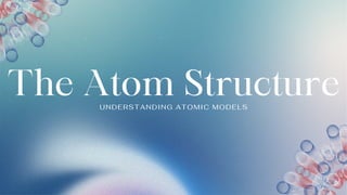The Atom Structure
UNDERSTANDING ATOMIC MODELS
 