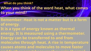 When you think of the word heat, what comes
to your mind?
What do you think?
Remember: Heat is not a matter but is a form
of energy.
It is a type of energy known as thermal
energy. It is measured using a thermometer.
Energy can be transferred to and from
molecules through heat. A rise in temperature
causes atoms and molecules to move faster
 