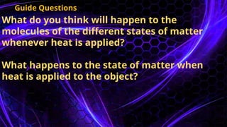 What do you think will happen to the
molecules of the different states of matter
whenever heat is applied?
What happens to the state of matter when
heat is applied to the object?
Guide Questions
 