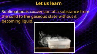 Let us learn
Sublimation-is conversion of a substance from
the solid to the gaseous state without it
becoming liquid.
 