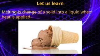 Let us learn
Melting-is change of a solid into a liquid when
heat is applied.
 