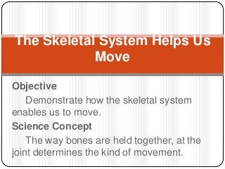 Objective
Demonstrate how the skeletal system
enables us to move.
Science Concept
The way bones are held together, at the
joint determines the kind of movement.
The Skeletal System Helps Us
Move
 