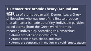 1. Democritus' Atomic Theory (Around 400
BCE)
The idea of atoms began with Democritus, a Greek
philosopher, who was one of the first to propose
that all matter is made up of tiny, indivisible particles
called atoms (from the Greek word "atomos,"
meaning indivisible). According to Democritus:
• Atoms are solid and indestructible.
• Atoms differ in size, shape, and mass.
• Atoms are constantly in motion in a void (empty space).
 