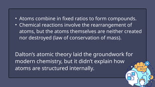 • Atoms combine in fixed ratios to form compounds.
• Chemical reactions involve the rearrangement of
atoms, but the atoms themselves are neither created
nor destroyed (law of conservation of mass).
Dalton’s atomic theory laid the groundwork for
modern chemistry, but it didn’t explain how
atoms are structured internally.
 