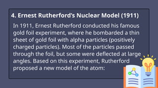 In 1911, Ernest Rutherford conducted his famous
gold foil experiment, where he bombarded a thin
sheet of gold foil with alpha particles (positively
charged particles). Most of the particles passed
through the foil, but some were deflected at large
angles. Based on this experiment, Rutherford
proposed a new model of the atom:
4. Ernest Rutherford’s Nuclear Model (1911)
 