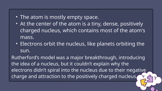 • The atom is mostly empty space.
• At the center of the atom is a tiny, dense, positively
charged nucleus, which contains most of the atom's
mass.
• Electrons orbit the nucleus, like planets orbiting the
sun.
Rutherford’s model was a major breakthrough, introducing
the idea of a nucleus, but it couldn’t explain why the
electrons didn’t spiral into the nucleus due to their negative
charge and attraction to the positively charged nucleus.
 