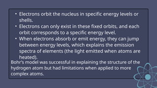 • Electrons orbit the nucleus in specific energy levels or
shells.
• Electrons can only exist in these fixed orbits, and each
orbit corresponds to a specific energy level.
• When electrons absorb or emit energy, they can jump
between energy levels, which explains the emission
spectra of elements (the light emitted when atoms are
heated).
Bohr’s model was successful in explaining the structure of the
hydrogen atom but had limitations when applied to more
complex atoms.
 