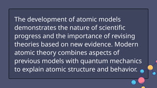 The development of atomic models
demonstrates the nature of scientific
progress and the importance of revising
theories based on new evidence. Modern
atomic theory combines aspects of
previous models with quantum mechanics
to explain atomic structure and behavior.
 