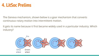 4. LitSoc Prelims
The Geneva mechanism, shown below is a gear mechanism that converts
continuous rotary motion into intermittent motion.
It gets its name because it first became widely used in a particular industry. Which
industry?
 