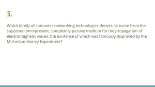 5.
Which family of computer networking technologies derives its name from the
supposed omnipresent, completely-passive medium for the propagation of
electromagnetic waves, the existence of which was famously disproved by the
Michelson Morley Experiment?
 