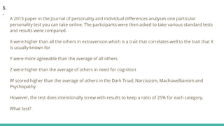 A 2015 paper in the Journal of personality and individual differences analyses one particular
personality test you can take online. The participants were then asked to take various standard tests
and results were compared.
X were higher than all the others in extraversion which is a trait that correlates well to the trait that X
is usually known for
Y were more agreeable than the average of all others
Z were higher than the average of others in need for cognition
W scored higher than the average of others in the Dark Triad; Narcissism, Machiavellianism and
Psychopathy
However, the test does intentionally screw with results to keep a ratio of 25% for each category.
What test?
5.
.
 