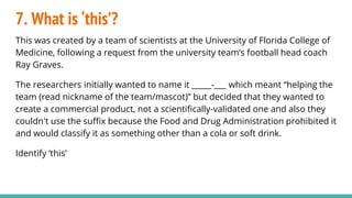 7. What is ‘this’?
This was created by a team of scientists at the University of Florida College of
Medicine, following a request from the university team’s football head coach
Ray Graves.
The researchers initially wanted to name it _____-___ which meant “helping the
team (read nickname of the team/mascot)” but decided that they wanted to
create a commercial product, not a scientifically-validated one and also they
couldn't use the suffix because the Food and Drug Administration prohibited it
and would classify it as something other than a cola or soft drink.
Identify ‘this’
 