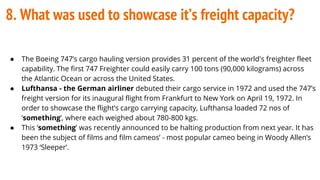 8. What was used to showcase it’s freight capacity?
● The Boeing 747’s cargo hauling version provides 31 percent of the world's freighter fleet
capability. The first 747 Freighter could easily carry 100 tons (90,000 kilograms) across
the Atlantic Ocean or across the United States.
● Lufthansa - the German airliner debuted their cargo service in 1972 and used the 747’s
freight version for its inaugural flight from Frankfurt to New York on April 19, 1972. In
order to showcase the flight’s cargo carrying capacity, Lufthansa loaded 72 nos of
‘something’, where each weighed about 780-800 kgs.
● This ‘something’ was recently announced to be halting production from next year. It has
been the subject of films and film cameos’ - most popular cameo being in Woody Allen’s
1973 ‘Sleeper’.
 