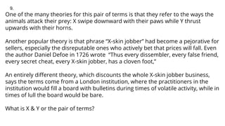 One of the many theories for this pair of terms is that they refer to the ways the
animals attack their prey: X swipe downward with their paws while Y thrust
upwards with their horns.
Another popular theory is that phrase “X-skin jobber” had become a pejorative for
sellers, especially the disreputable ones who actively bet that prices will fall. Even
the author Daniel Defoe in 1726 wrote “Thus every dissembler, every false friend,
every secret cheat, every X-skin jobber, has a cloven foot,”
An entirely different theory, which discounts the whole X-skin jobber business,
says the terms come from a London institution, where the practitioners in the
institution would fill a board with bulletins during times of volatile activity, while in
times of lull the board would be bare.
What is X & Y or the pair of terms?
9.
 